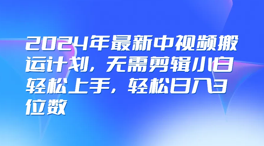 2024年最新中视频搬运计划，无需剪辑小白轻松上手，轻松日入3位数 - 项目资源网