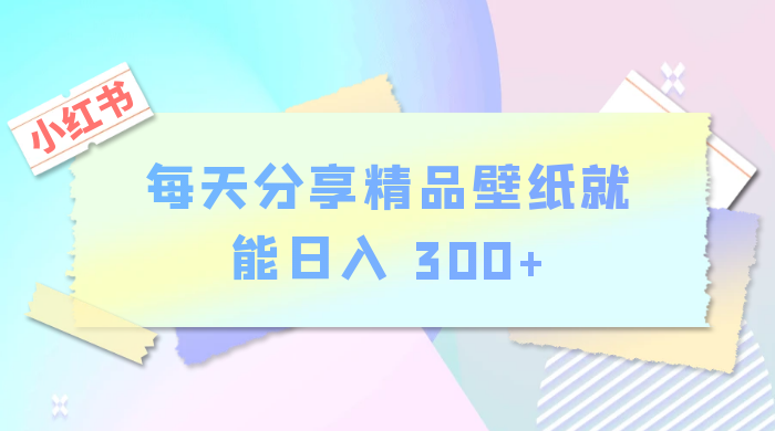 小红书最新玩法，每天分享精品壁纸就能日入 300+，保姆级教学 - 项目资源网