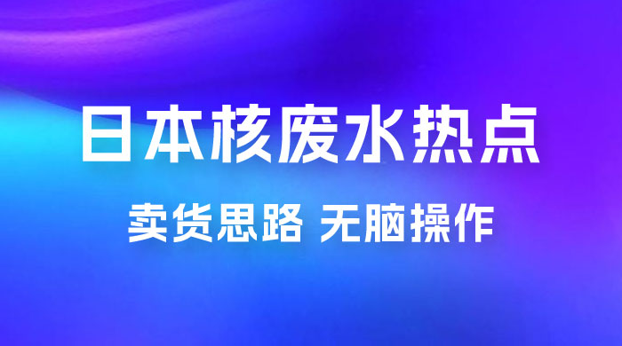 日本核废水热点卖货思路，两分钟一个作品无脑操作，学会思路轻松月入 2w+ - 项目资源网