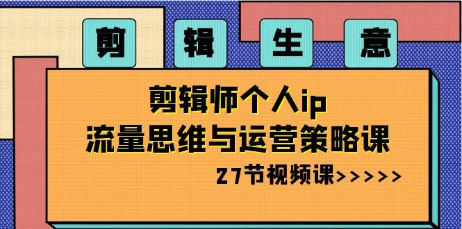 剪辑生意：剪辑师个人 IP 流量思维与运营策略课（共 27 节） - 项目资源网